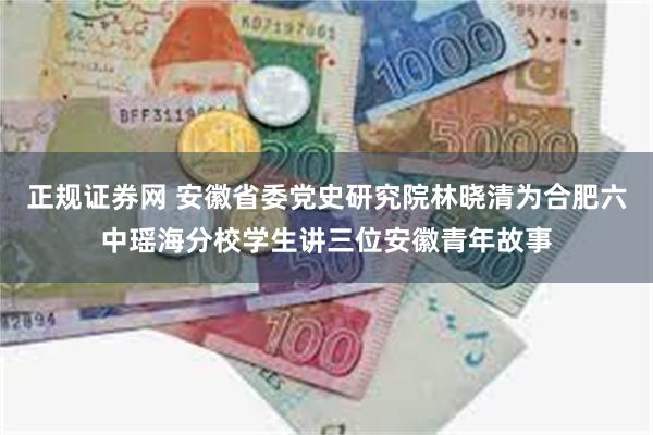 正规证券网 安徽省委党史研究院林晓清为合肥六中瑶海分校学生讲三位安徽青年故事