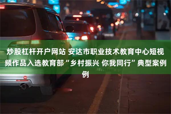 炒股杠杆开户网站 安达市职业技术教育中心短视频作品入选教育部“乡村振兴 你我同行”典型案例