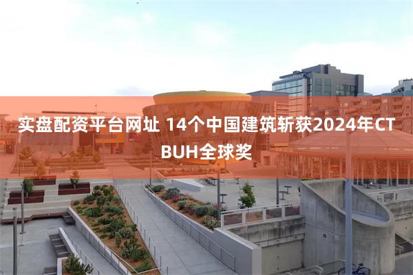 实盘配资平台网址 14个中国建筑斩获2024年CTBUH全球奖