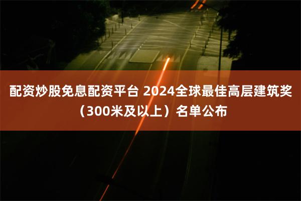 配资炒股免息配资平台 2024全球最佳高层建筑奖（300米及以上）名单公布