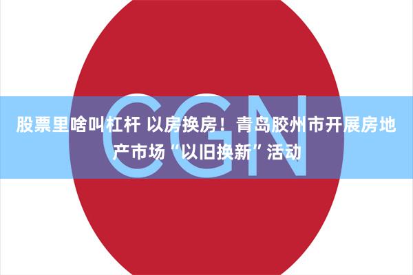 股票里啥叫杠杆 以房换房！青岛胶州市开展房地产市场“以旧换新”活动