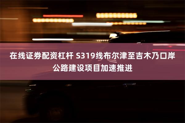 在线证劵配资杠杆 S319线布尔津至吉木乃口岸公路建设项目加速推进