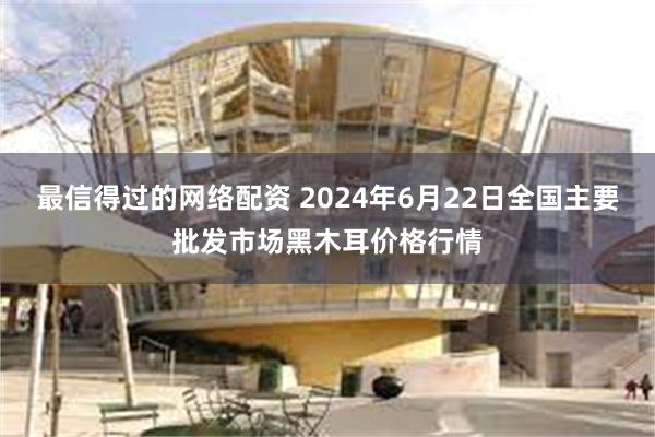 最信得过的网络配资 2024年6月22日全国主要批发市场黑木耳价格行情