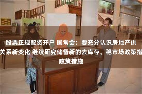 股票正规配资开户 国常会：要充分认识房地产供求关系新变化 继续研究储备新的去库存、稳市场政策措施