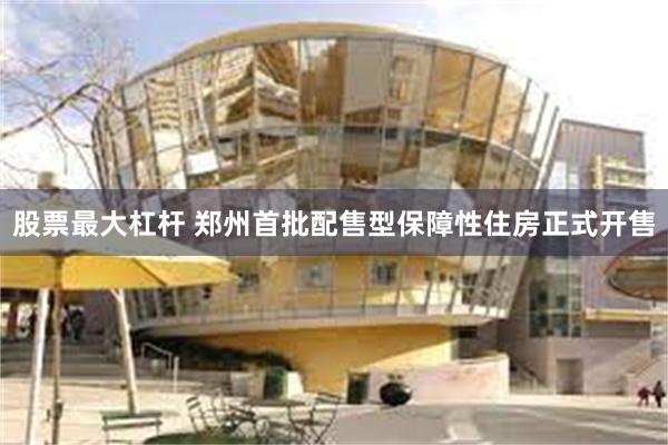 股票最大杠杆 郑州首批配售型保障性住房正式开售