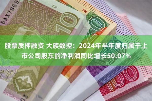 股票质押融资 大族数控：2024年半年度归属于上市公司股东的净利润同比增长50.07%