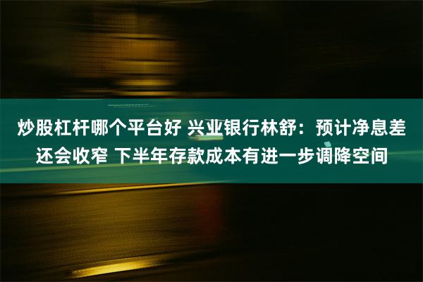 炒股杠杆哪个平台好 兴业银行林舒：预计净息差还会收窄 下半年存款成本有进一步调降空间